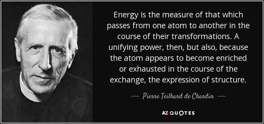 Energy is the measure of that which passes from one atom to another in the course of their transformations. A unifying power, then, but also, because the atom appears to become enriched or exhausted in the course of the exchange, the expression of structure. - Pierre Teilhard de Chardin