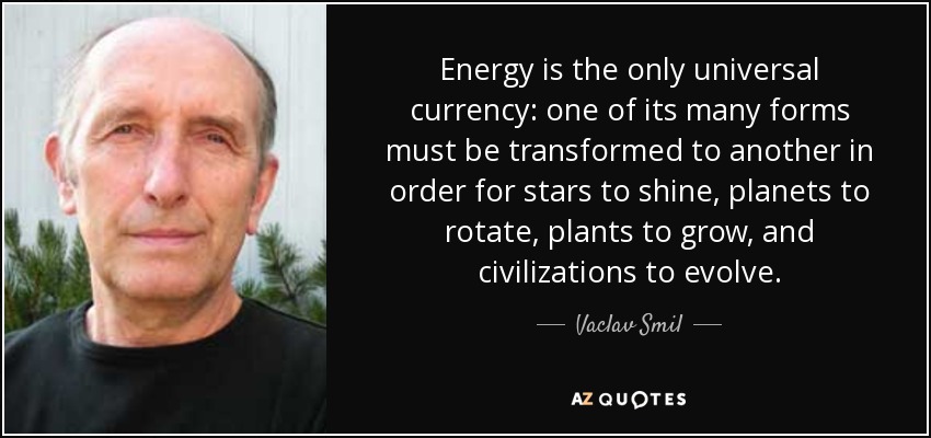 Energy is the only universal currency: one of its many forms must be transformed to another in order for stars to shine, planets to rotate, plants to grow, and civilizations to evolve. - Vaclav Smil