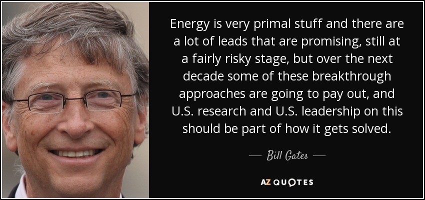 Energy is very primal stuff and there are a lot of leads that are promising, still at a fairly risky stage, but over the next decade some of these breakthrough approaches are going to pay out, and U.S. research and U.S. leadership on this should be part of how it gets solved. - Bill Gates