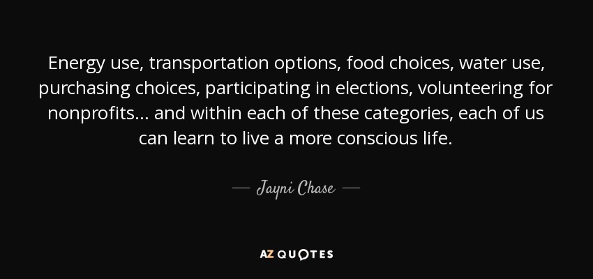 Energy use, transportation options, food choices, water use, purchasing choices, participating in elections, volunteering for nonprofits . . . and within each of these categories, each of us can learn to live a more conscious life. - Jayni Chase