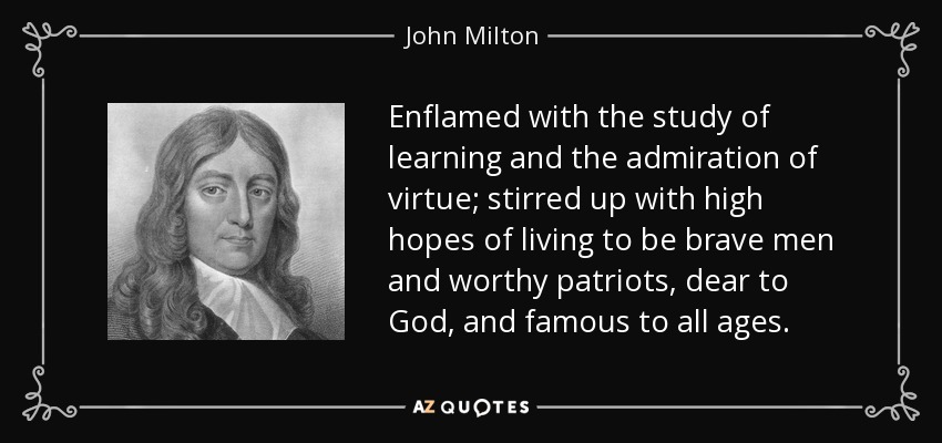 Enflamed with the study of learning and the admiration of virtue; stirred up with high hopes of living to be brave men and worthy patriots, dear to God, and famous to all ages. - John Milton