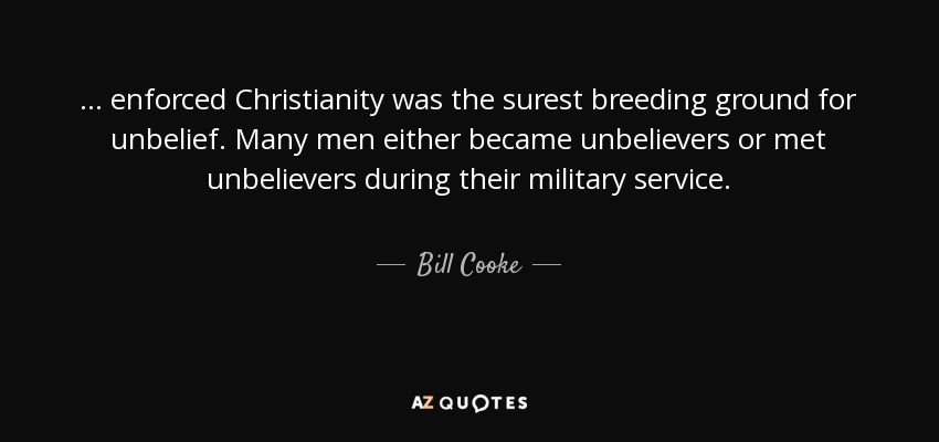 ... enforced Christianity was the surest breeding ground for unbelief. Many men either became unbelievers or met unbelievers during their military service. - Bill Cooke