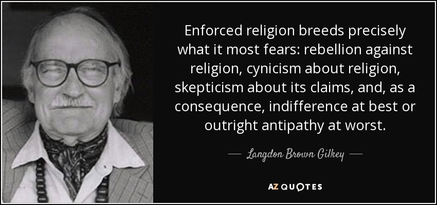 Enforced religion breeds precisely what it most fears: rebellion against religion, cynicism about religion, skepticism about its claims, and, as a consequence, indifference at best or outright antipathy at worst. - Langdon Brown Gilkey