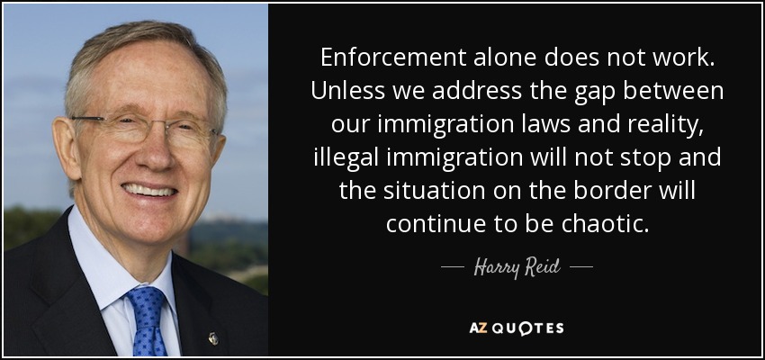 Enforcement alone does not work. Unless we address the gap between our immigration laws and reality, illegal immigration will not stop and the situation on the border will continue to be chaotic. - Harry Reid