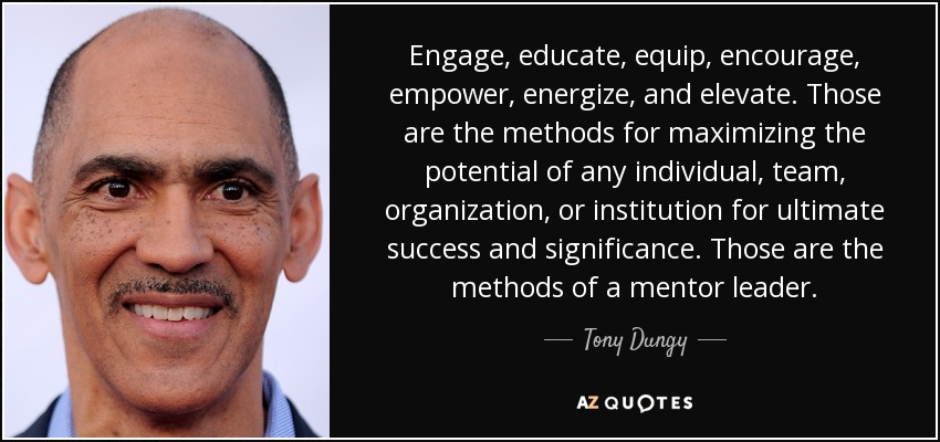 Engage, educate, equip, encourage, empower, energize, and elevate. Those are the methods for maximizing the potential of any individual, team, organization, or institution for ultimate success and significance. Those are the methods of a mentor leader. - Tony Dungy