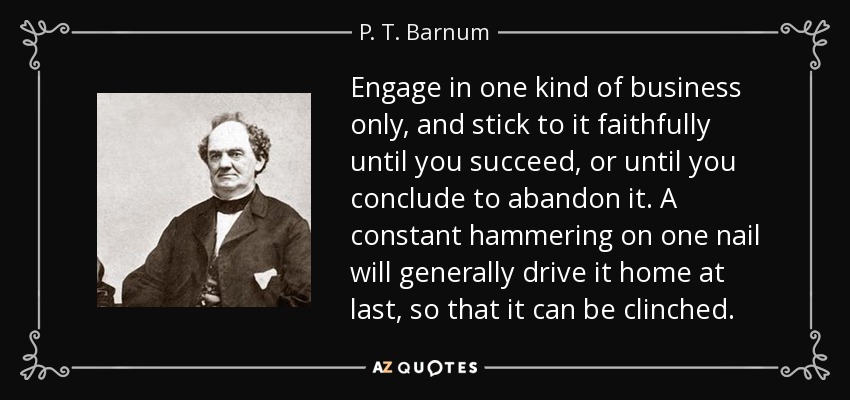 Engage in one kind of business only, and stick to it faithfully until you succeed, or until you conclude to abandon it. A constant hammering on one nail will generally drive it home at last, so that it can be clinched. - P. T. Barnum