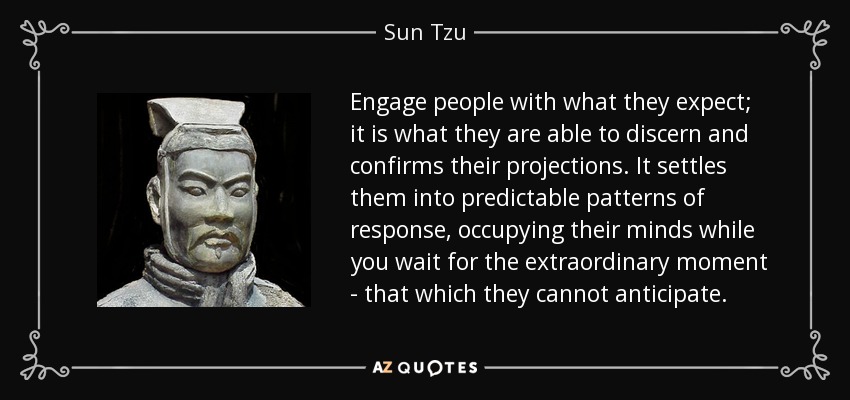 Engage people with what they expect; it is what they are able to discern and confirms their projections. It settles them into predictable patterns of response, occupying their minds while you wait for the extraordinary moment - that which they cannot anticipate. - Sun Tzu