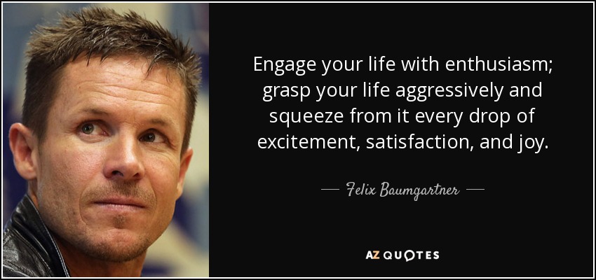 Engage your life with enthusiasm; grasp your life aggressively and squeeze from it every drop of excitement, satisfaction, and joy. - Felix Baumgartner