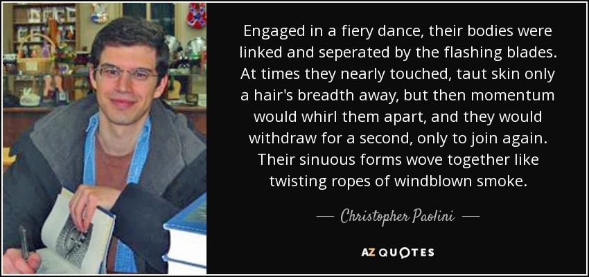 Engaged in a fiery dance, their bodies were linked and seperated by the flashing blades. At times they nearly touched, taut skin only a hair's breadth away, but then momentum would whirl them apart, and they would withdraw for a second, only to join again. Their sinuous forms wove together like twisting ropes of windblown smoke. - Christopher Paolini