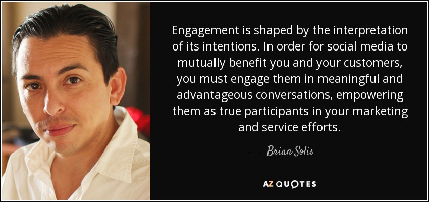 Engagement is shaped by the interpretation of its intentions. In order for social media to mutually benefit you and your customers, you must engage them in meaningful and advantageous conversations, empowering them as true participants in your marketing and service efforts. - Brian Solis
