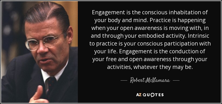 Engagement is the conscious inhabitation of your body and mind. Practice is happening when your open awareness is moving with, in and through your embodied activity. Intrinsic to practice is your conscious participation with your life. Engagement is the conduction of your free and open awareness through your activities, whatever they may be. - Robert McNamara