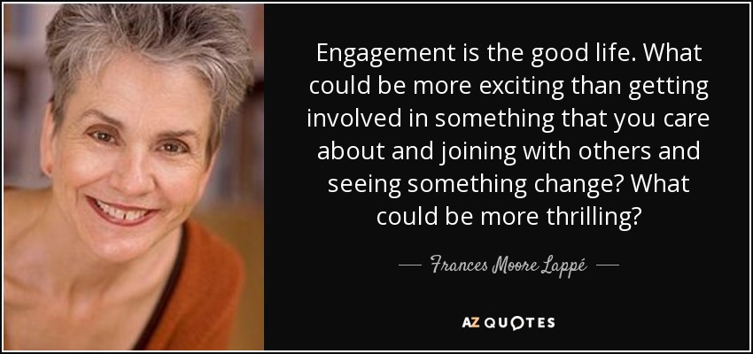Engagement is the good life. What could be more exciting than getting involved in something that you care about and joining with others and seeing something change? What could be more thrilling? - Frances Moore Lappé