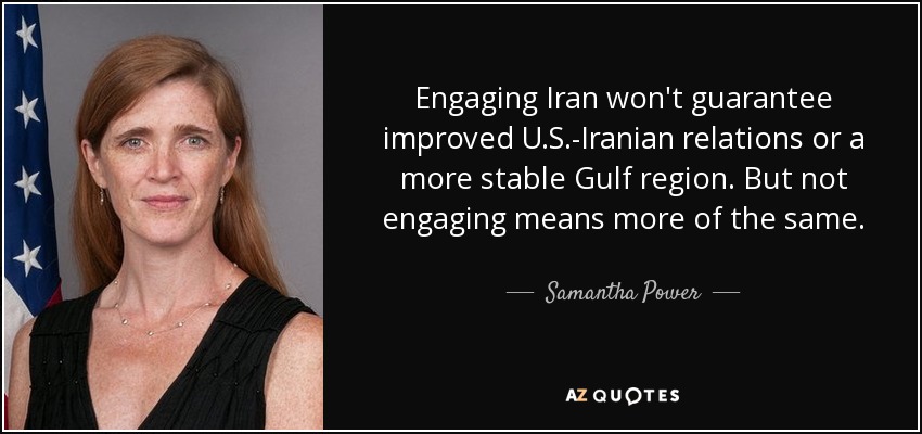 Engaging Iran won't guarantee improved U.S.-Iranian relations or a more stable Gulf region. But not engaging means more of the same. - Samantha Power