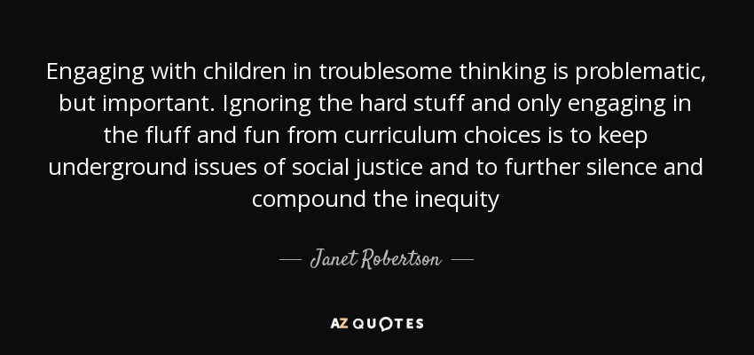 Engaging with children in troublesome thinking is problematic, but important. Ignoring the hard stuff and only engaging in the fluff and fun from curriculum choices is to keep underground issues of social justice and to further silence and compound the inequity - Janet Robertson