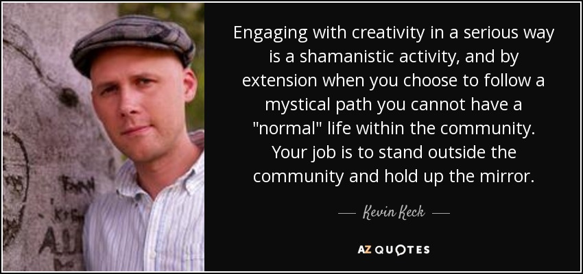 Engaging with creativity in a serious way is a shamanistic activity, and by extension when you choose to follow a mystical path you cannot have a 