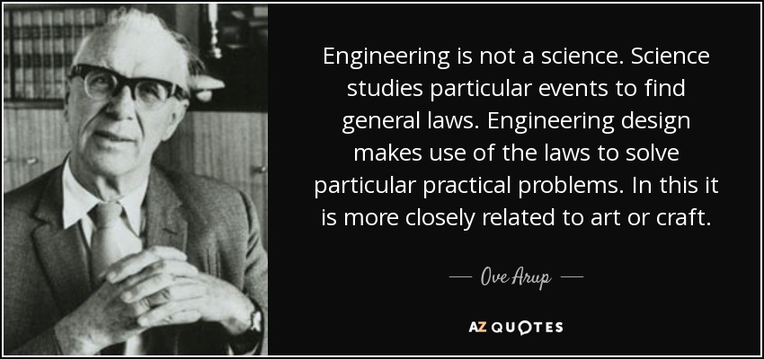 Engineering is not a science. Science studies particular events to find general laws. Engineering design makes use of the laws to solve particular practical problems. In this it is more closely related to art or craft. - Ove Arup