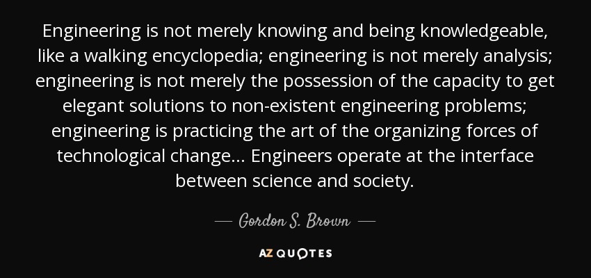 Engineering is not merely knowing and being knowledgeable, like a walking encyclopedia; engineering is not merely analysis; engineering is not merely the possession of the capacity to get elegant solutions to non-existent engineering problems; engineering is practicing the art of the organizing forces of technological change ... Engineers operate at the interface between science and society. - Gordon S. Brown