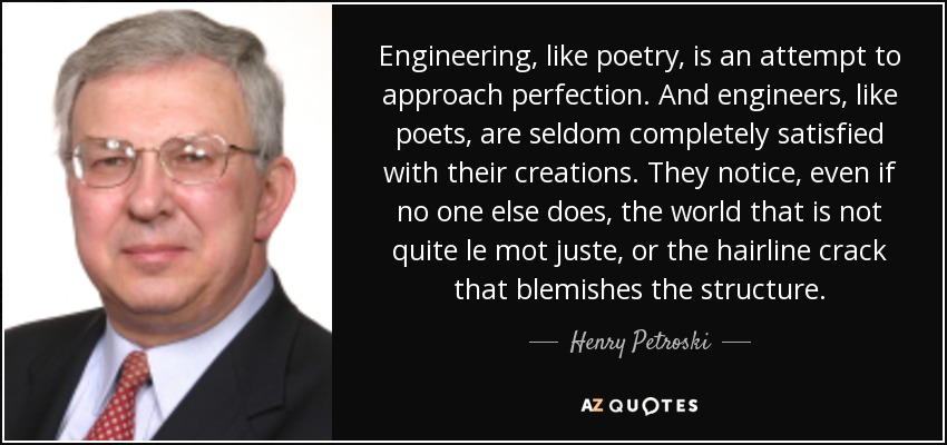 Engineering, like poetry, is an attempt to approach perfection. And engineers, like poets, are seldom completely satisfied with their creations. They notice, even if no one else does, the world that is not quite le mot juste, or the hairline crack that blemishes the structure. - Henry Petroski