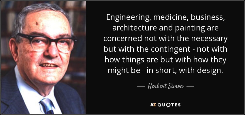 Engineering, medicine, business, architecture and painting are concerned not with the necessary but with the contingent - not with how things are but with how they might be - in short, with design. - Herbert Simon