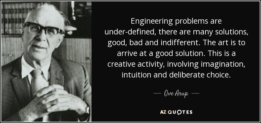 Engineering problems are under-defined, there are many solutions, good, bad and indifferent. The art is to arrive at a good solution. This is a creative activity, involving imagination, intuition and deliberate choice. - Ove Arup