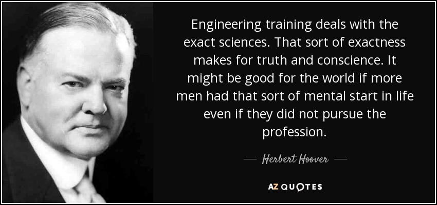 Engineering training deals with the exact sciences. That sort of exactness makes for truth and conscience. It might be good for the world if more men had that sort of mental start in life even if they did not pursue the profession. - Herbert Hoover