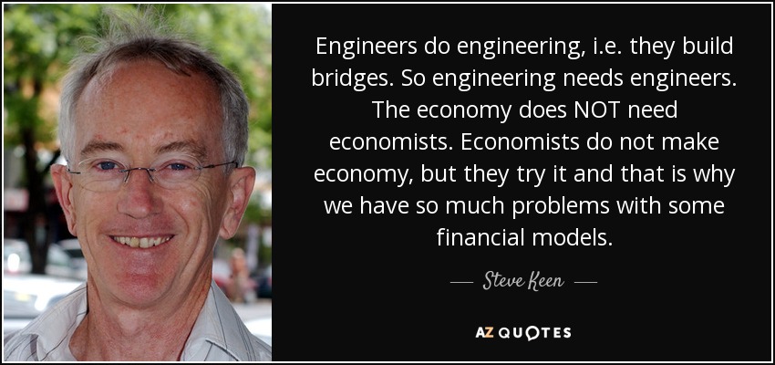 Engineers do engineering, i.e. they build bridges. So engineering needs engineers. The economy does NOT need economists. Economists do not make economy, but they try it and that is why we have so much problems with some financial models. - Steve Keen
