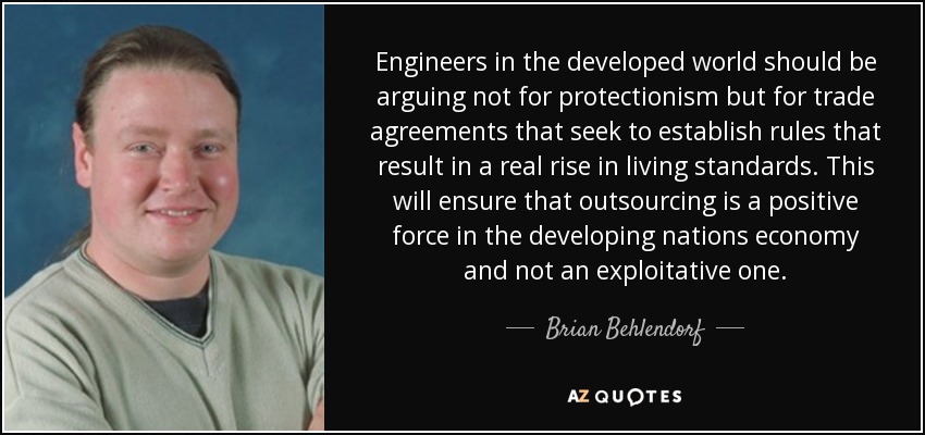 Engineers in the developed world should be arguing not for protectionism but for trade agreements that seek to establish rules that result in a real rise in living standards. This will ensure that outsourcing is a positive force in the developing nations economy and not an exploitative one. - Brian Behlendorf