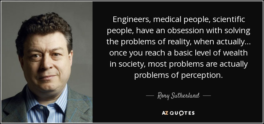 Engineers, medical people, scientific people, have an obsession with solving the problems of reality, when actually ... once you reach a basic level of wealth in society, most problems are actually problems of perception. - Rory Sutherland