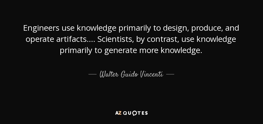 Engineers use knowledge primarily to design, produce, and operate artifacts. ... Scientists, by contrast, use knowledge primarily to generate more knowledge. - Walter Guido Vincenti