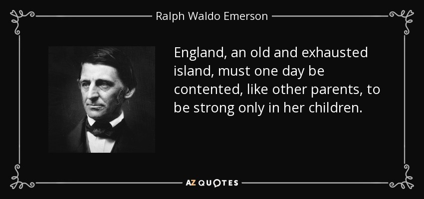 England, an old and exhausted island, must one day be contented, like other parents, to be strong only in her children. - Ralph Waldo Emerson