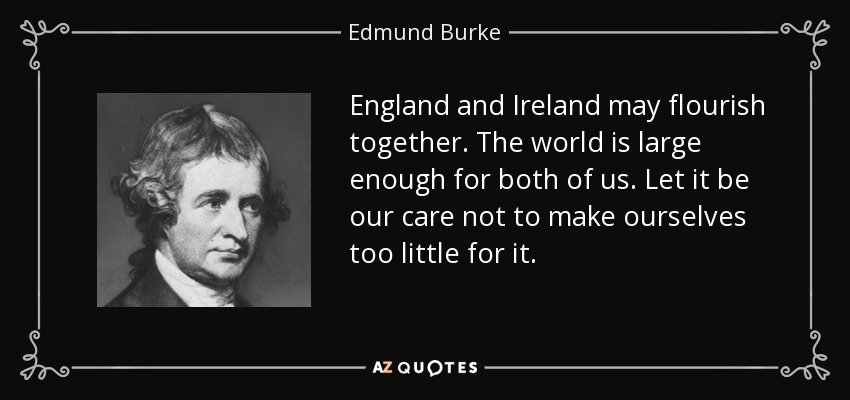 England and Ireland may flourish together. The world is large enough for both of us. Let it be our care not to make ourselves too little for it. - Edmund Burke