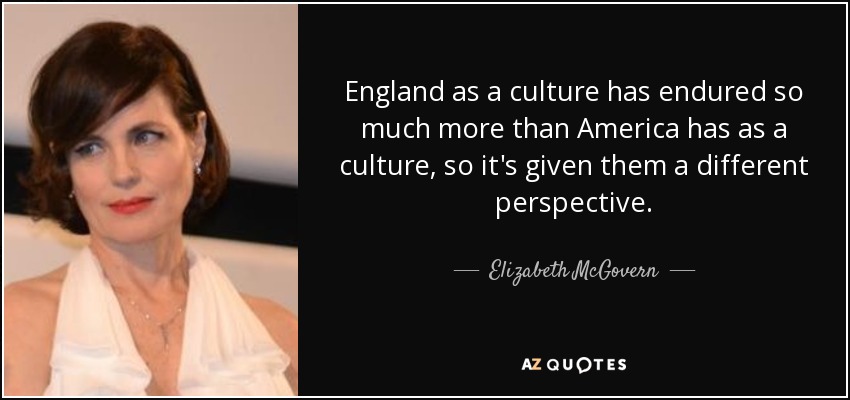 England as a culture has endured so much more than America has as a culture, so it's given them a different perspective. - Elizabeth McGovern