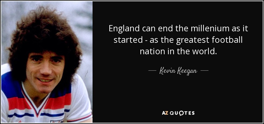 England can end the millenium as it started - as the greatest football nation in the world. - Kevin Keegan