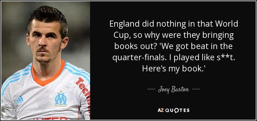 England did nothing in that World Cup, so why were they bringing books out? 'We got beat in the quarter-finals. I played like s**t. Here's my book.' - Joey Barton