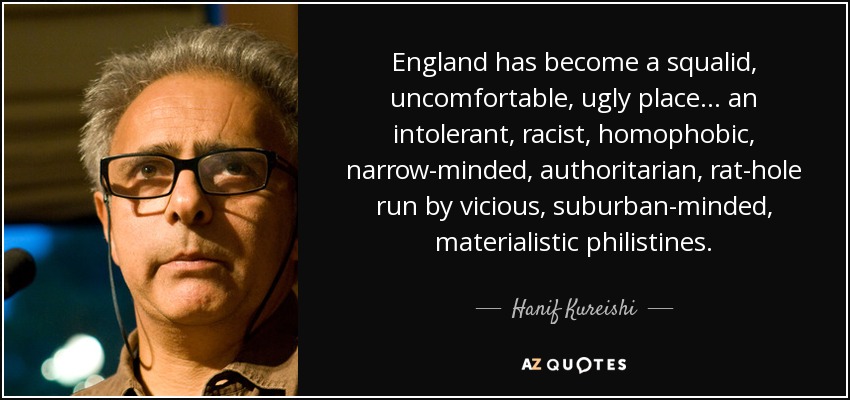 England has become a squalid, uncomfortable, ugly place ... an intolerant, racist, homophobic, narrow-minded, authoritarian, rat-hole run by vicious, suburban-minded, materialistic philistines. - Hanif Kureishi