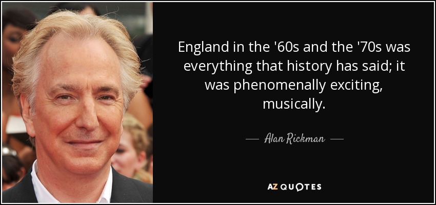 England in the '60s and the '70s was everything that history has said; it was phenomenally exciting, musically. - Alan Rickman