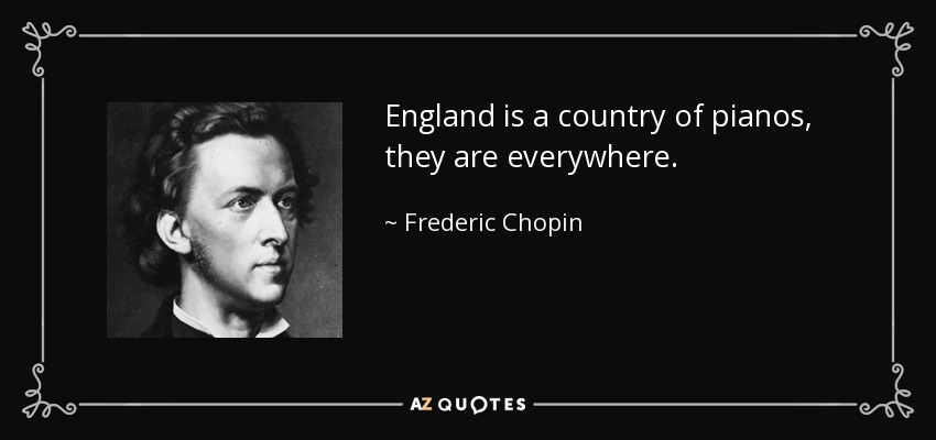 England is a country of pianos, they are everywhere. - Frederic Chopin