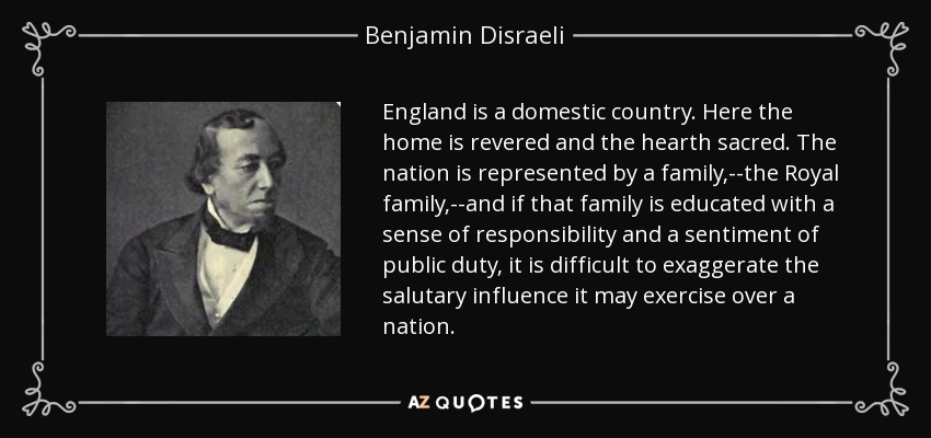 England is a domestic country. Here the home is revered and the hearth sacred. The nation is represented by a family,--the Royal family,--and if that family is educated with a sense of responsibility and a sentiment of public duty, it is difficult to exaggerate the salutary influence it may exercise over a nation. - Benjamin Disraeli