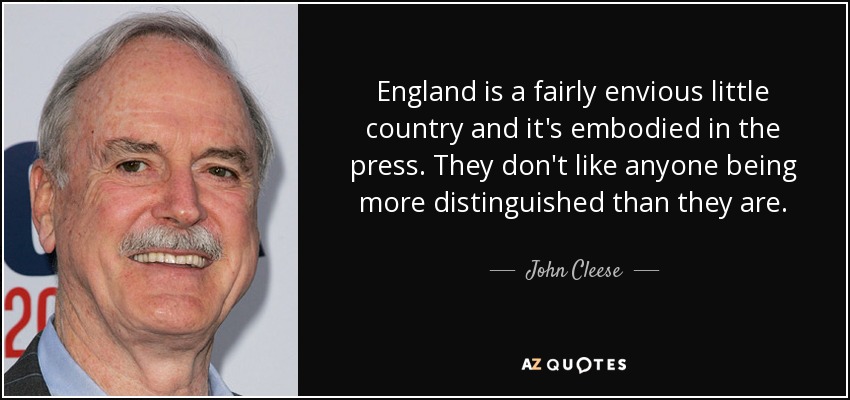 England is a fairly envious little country and it's embodied in the press. They don't like anyone being more distinguished than they are. - John Cleese