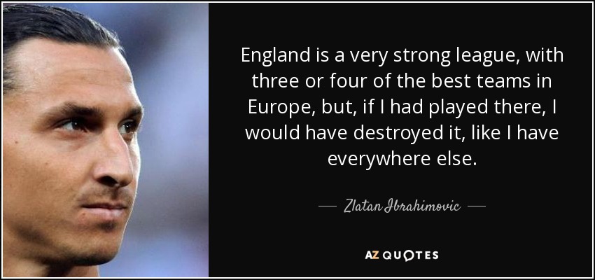 England is a very strong league, with three or four of the best teams in Europe, but, if I had played there, I would have destroyed it, like I have everywhere else. - Zlatan Ibrahimovic