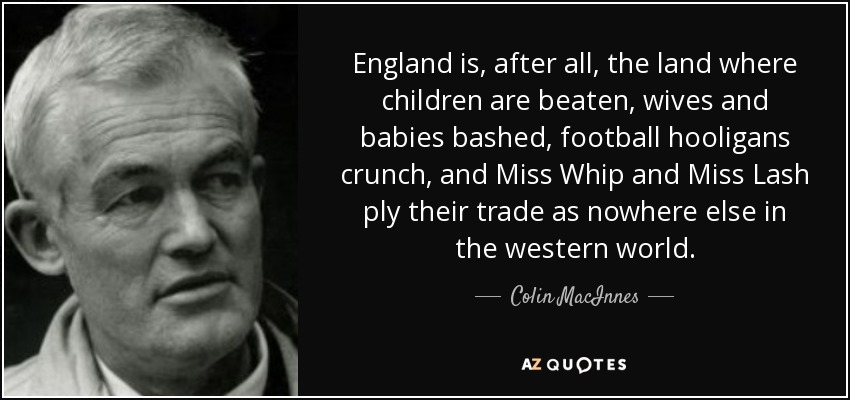 England is, after all, the land where children are beaten, wives and babies bashed, football hooligans crunch, and Miss Whip and Miss Lash ply their trade as nowhere else in the western world. - Colin MacInnes
