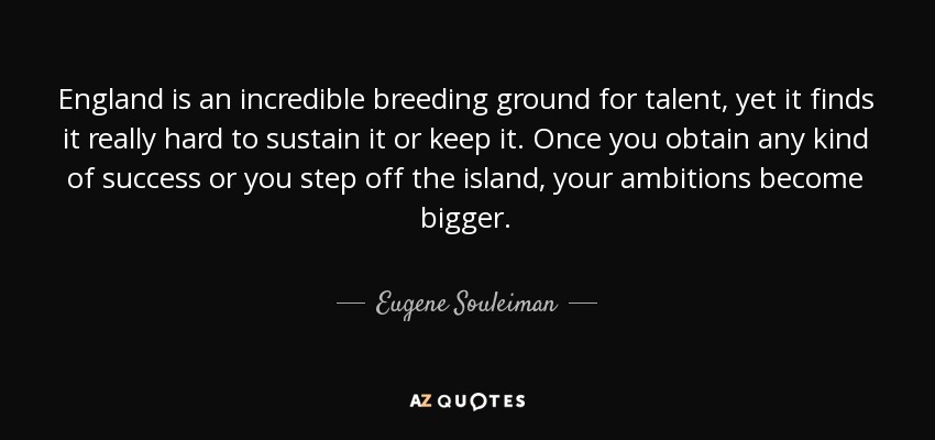 England is an incredible breeding ground for talent, yet it finds it really hard to sustain it or keep it. Once you obtain any kind of success or you step off the island, your ambitions become bigger. - Eugene Souleiman
