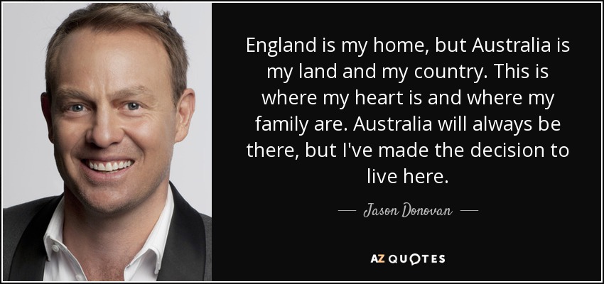 England is my home, but Australia is my land and my country. This is where my heart is and where my family are. Australia will always be there, but I've made the decision to live here. - Jason Donovan