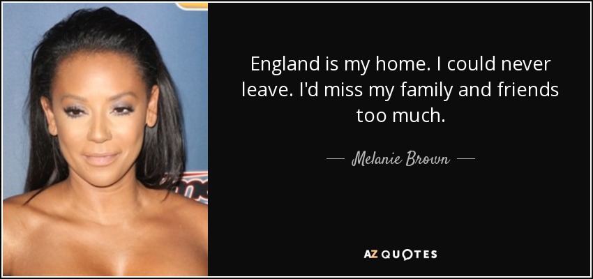 England is my home. I could never leave. I'd miss my family and friends too much. - Melanie Brown