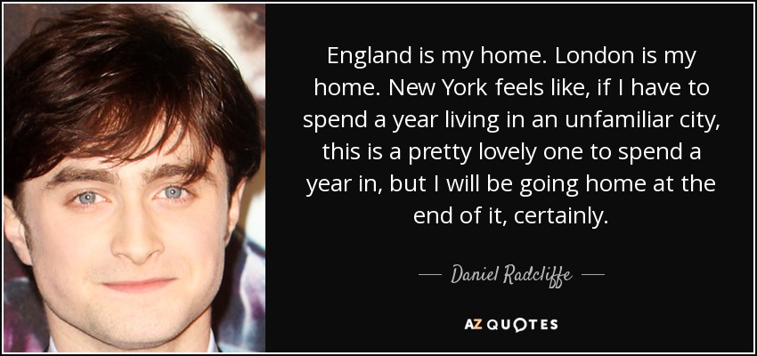 England is my home. London is my home. New York feels like, if I have to spend a year living in an unfamiliar city, this is a pretty lovely one to spend a year in, but I will be going home at the end of it, certainly. - Daniel Radcliffe