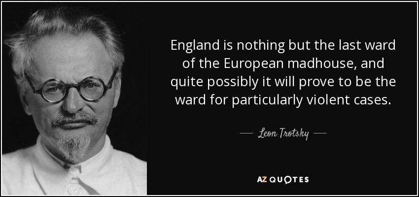 England is nothing but the last ward of the European madhouse, and quite possibly it will prove to be the ward for particularly violent cases. - Leon Trotsky