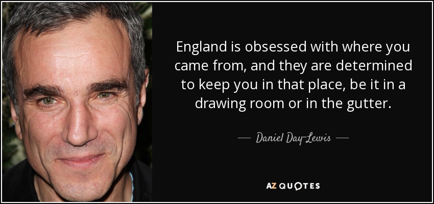 England is obsessed with where you came from, and they are determined to keep you in that place, be it in a drawing room or in the gutter. - Daniel Day-Lewis