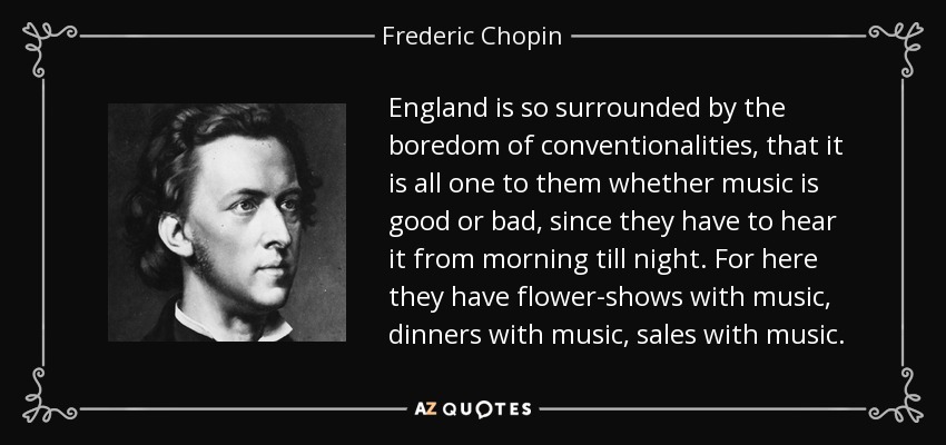 England is so surrounded by the boredom of conventionalities, that it is all one to them whether music is good or bad, since they have to hear it from morning till night. For here they have flower-shows with music, dinners with music, sales with music. - Frederic Chopin