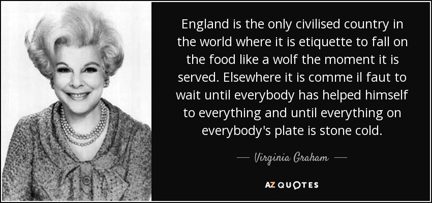 England is the only civilised country in the world where it is etiquette to fall on the food like a wolf the moment it is served. Elsewhere it is comme il faut to wait until everybody has helped himself to everything and until everything on everybody's plate is stone cold. - Virginia Graham