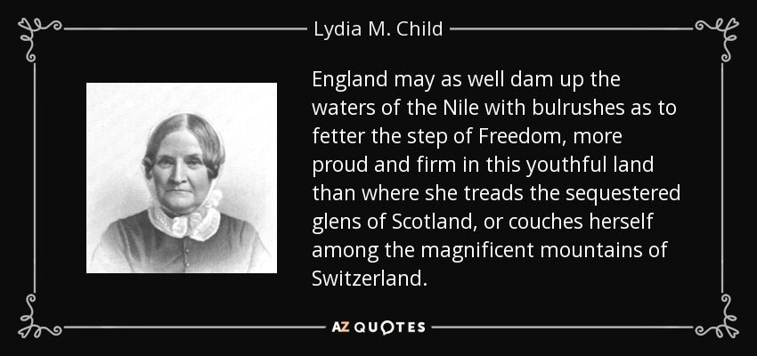 England may as well dam up the waters of the Nile with bulrushes as to fetter the step of Freedom, more proud and firm in this youthful land than where she treads the sequestered glens of Scotland, or couches herself among the magnificent mountains of Switzerland. - Lydia M. Child